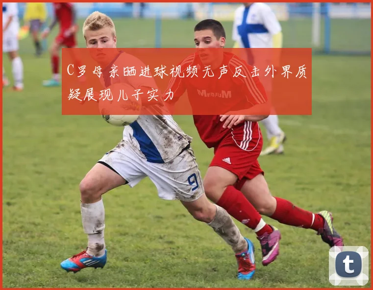 C罗母亲晒进球视频无声反击外界质疑展现儿子实力