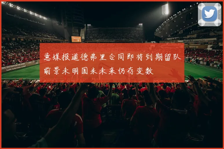 意媒报道德弗里合同即将到期留队前景未明国米未来仍存变数