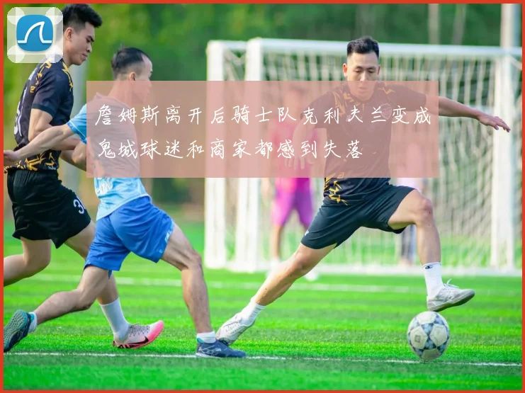 詹姆斯离开后骑士队克利夫兰变成鬼城球迷和商家都感到失落