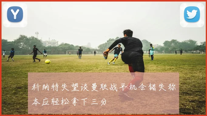 科纳特失望谈曼联战平机会错失称本应轻松拿下三分