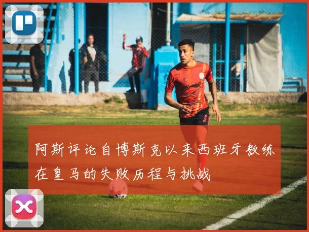 阿斯评论自博斯克以来西班牙教练在皇马的失败历程与挑战