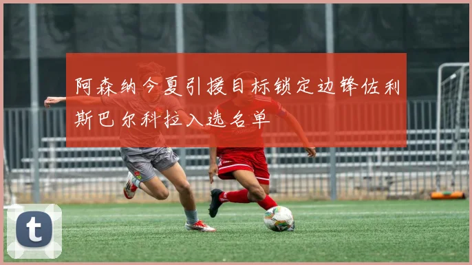 阿森纳今夏引援目标锁定边锋佐利斯巴尔科拉入选名单