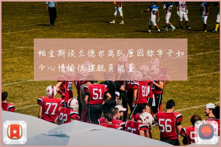 帕金斯谈兰德尔离队原因称华子如今心情愉悦摆脱负能量