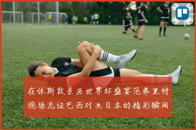 在休斯敦亲历世界杯盛宴范弗里特现场见证巴西对决日本的精彩瞬间