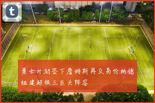 勇士计划签下詹姆斯再交易伦纳德组建超级三巨头阵容