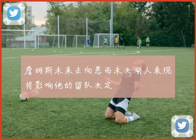 詹姆斯未来去向悬而未决湖人表现将影响他的留队决定