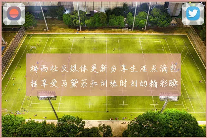 梅西社交媒体更新分享生活点滴包括享受马黛茶和训练时刻的精彩瞬间