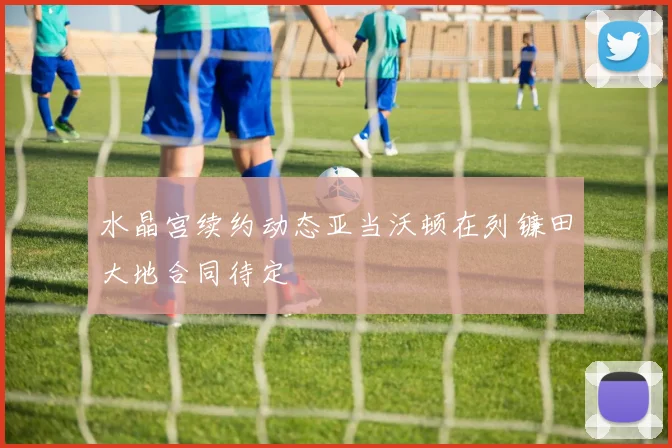水晶宫续约动态亚当沃顿在列镰田大地合同待定
