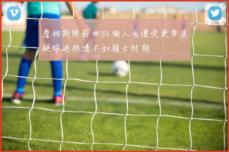 詹姆斯降薪回归湖人或遭受更多质疑球迷热情不如骑士时期