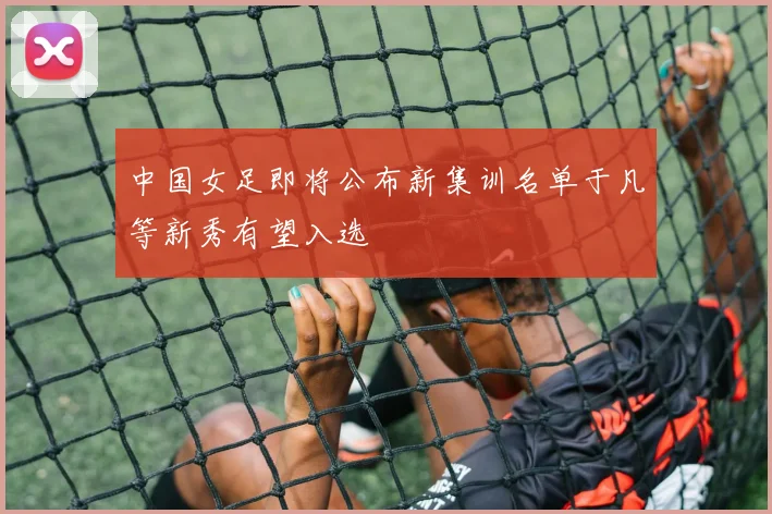 中国女足即将公布新集训名单于凡等新秀有望入选