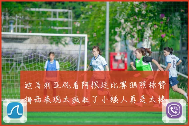 迪马利亚观看阿根廷比赛晒照称赞梅西表现太疯狂了小矮人真是太棒了