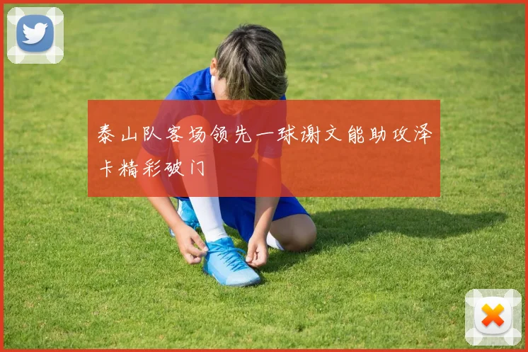 泰山队客场领先一球谢文能助攻泽卡精彩破门