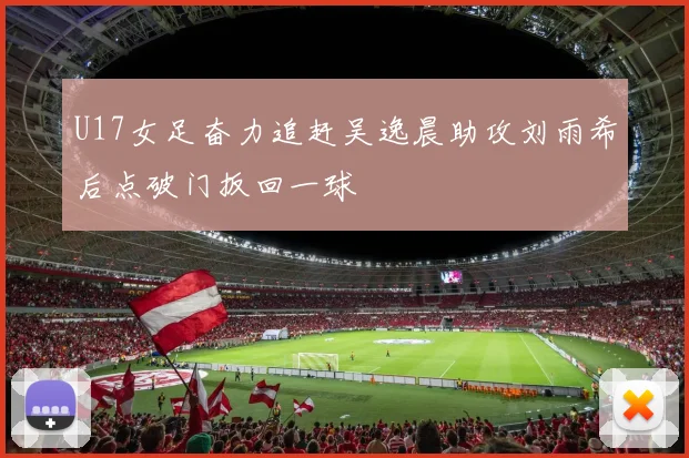 U17女足奋力追赶吴逸晨助攻刘雨希后点破门扳回一球